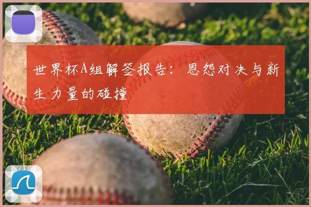 世界杯A组解签报告：恩怨对决与新生力量的碰撞