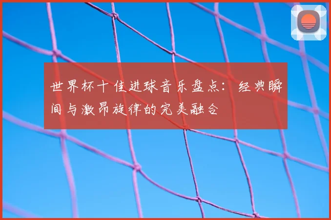 世界杯十佳进球音乐盘点：经典瞬间与激昂旋律的完美融合