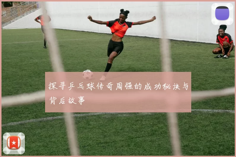 探寻乒乓球传奇周强的成功秘诀与背后故事