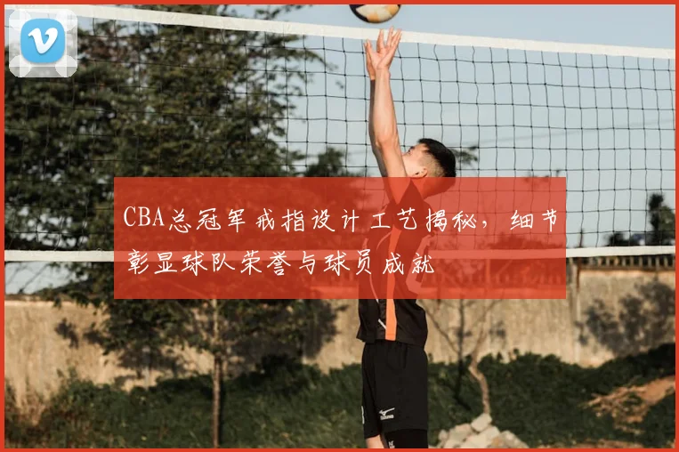 CBA总冠军戒指设计工艺揭秘，细节彰显球队荣誉与球员成就