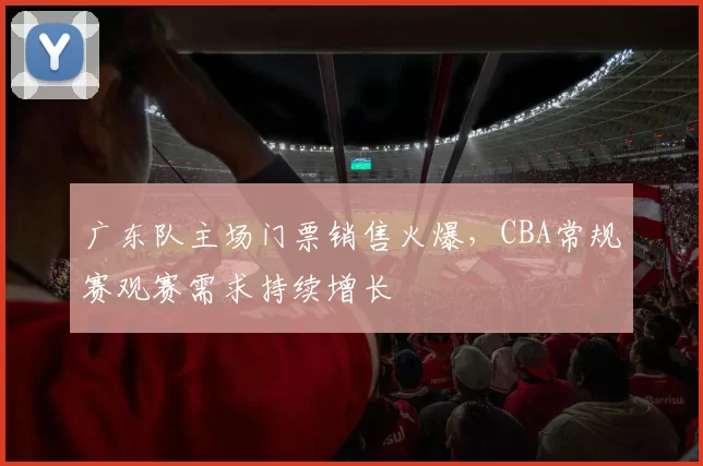 广东队主场门票销售火爆，CBA常规赛观赛需求持续增长