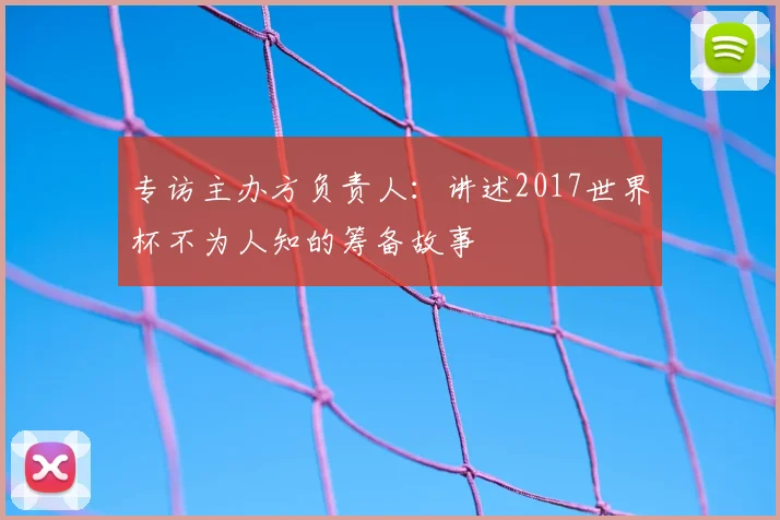 专访主办方负责人：讲述2017世界杯不为人知的筹备故事