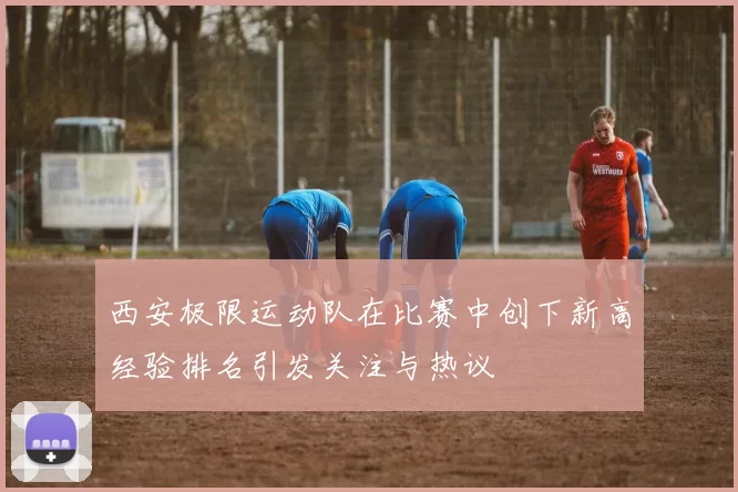 西安极限运动队在比赛中创下新高经验排名引发关注与热议