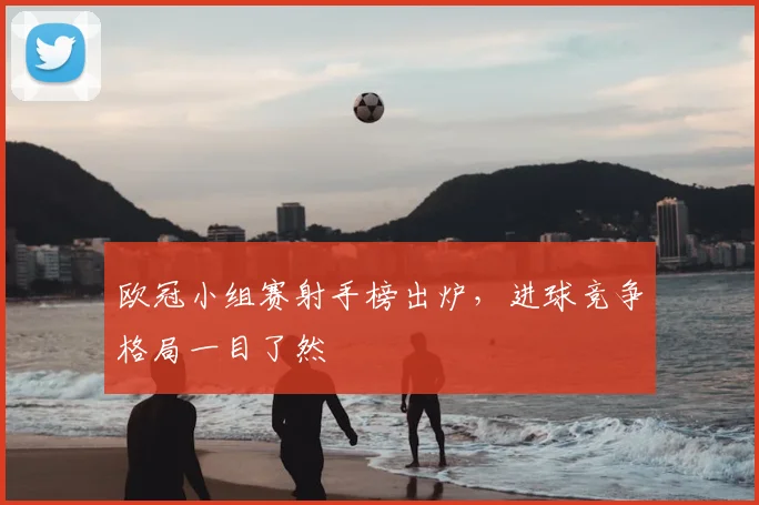 欧冠小组赛射手榜出炉,进球竞争格局一目了然