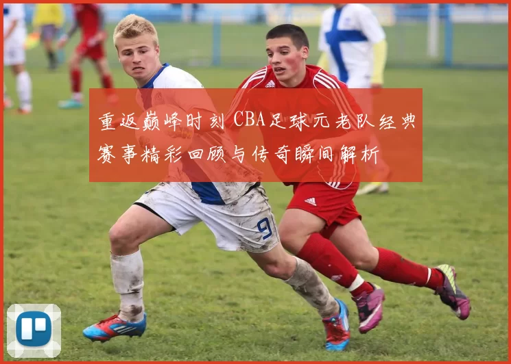 重返巅峰时刻 CBA足球元老队经典赛事精彩回顾与传奇瞬间解析