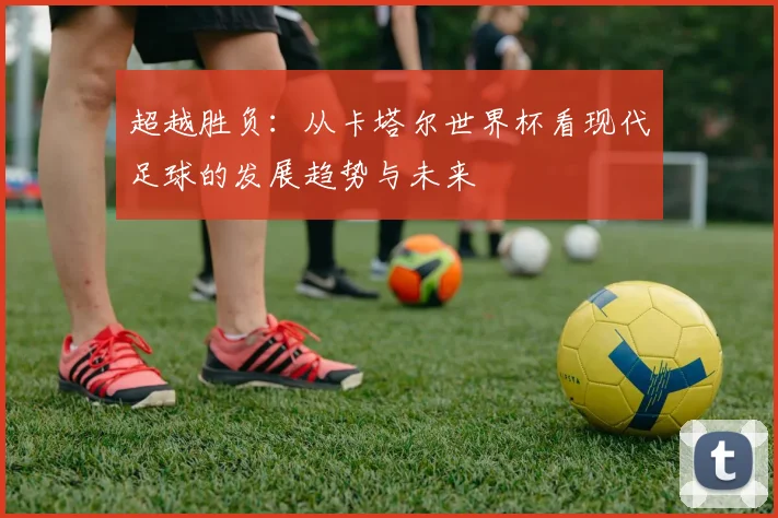 超越胜负:从卡塔尔世界杯看现代足球的发展趋势与未来