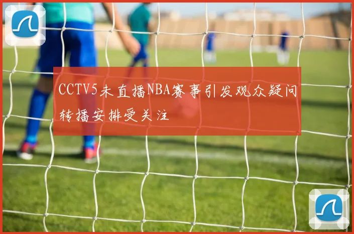 CCTV5未直播NBA赛事引发观众疑问转播安排受关注