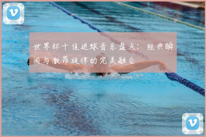 世界杯十佳进球音乐盘点:经典瞬间与激昂旋律的完美融合