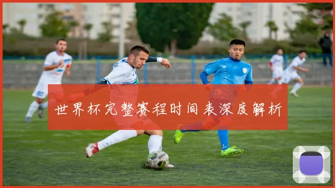 世界杯完整赛程时间表深度解析