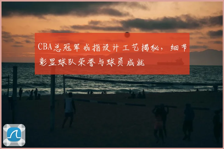 CBA总冠军戒指设计工艺揭秘，细节彰显球队荣誉与球员成就