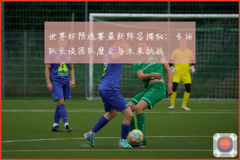世界杯预选赛最新阵容揭秘：专访队长谈团队磨合与未来挑战