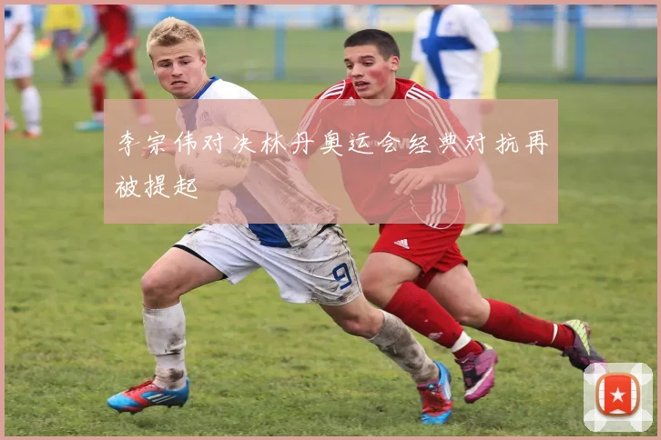 李宗伟对决林丹奥运会经典对抗再被提起