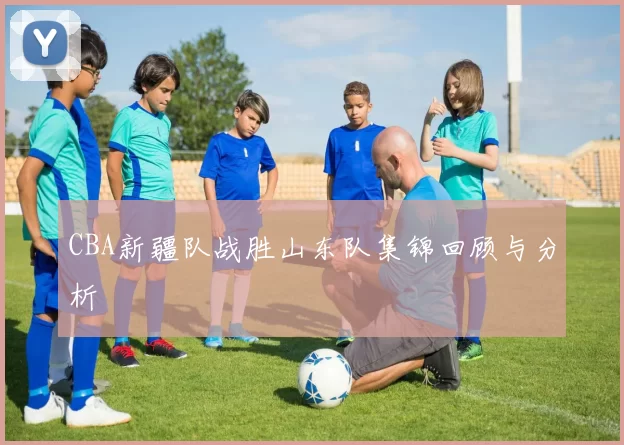 CBA新疆队战胜山东队集锦回顾与分析
