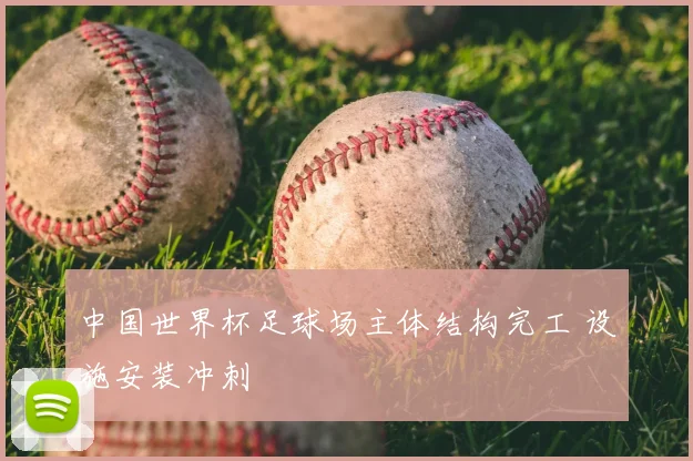 中国世界杯足球场主体结构完工 设施安装冲刺
