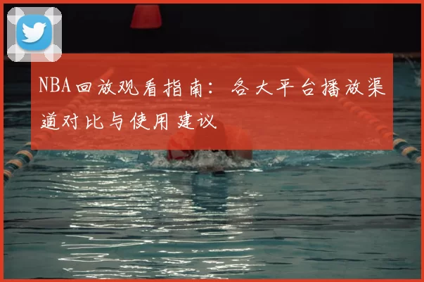 NBA回放观看指南：各大平台播放渠道对比与使用建议