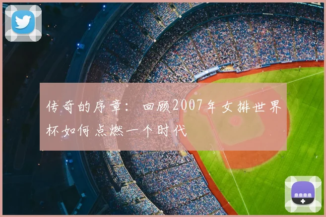 传奇的序章:回顾2007年女排世界杯如何点燃一个时代