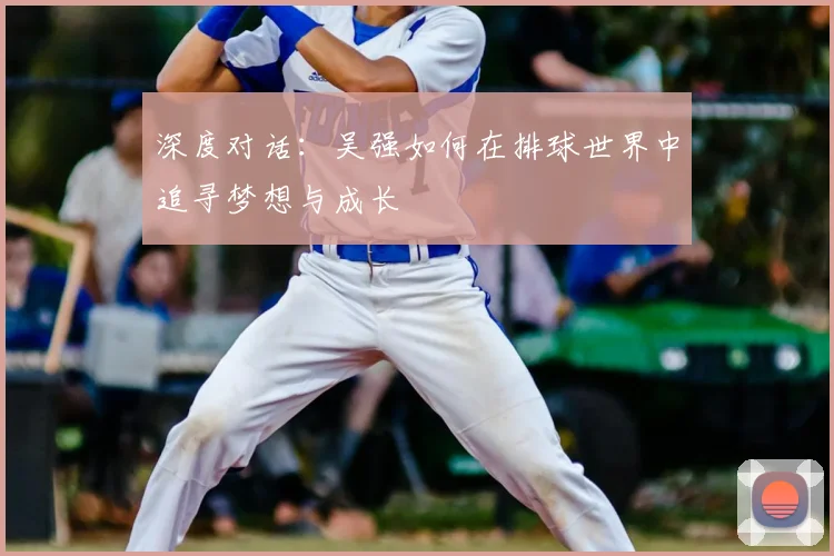深度对话:吴强如何在排球世界中追寻梦想与成长