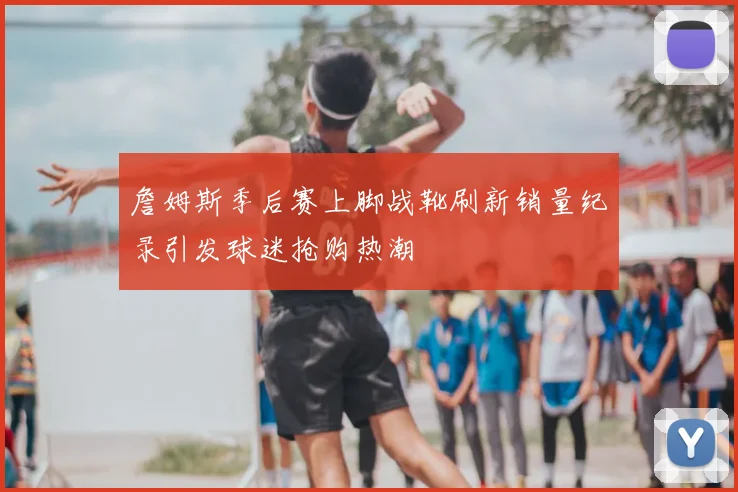 詹姆斯季后赛上脚战靴刷新销量纪录引发球迷抢购热潮