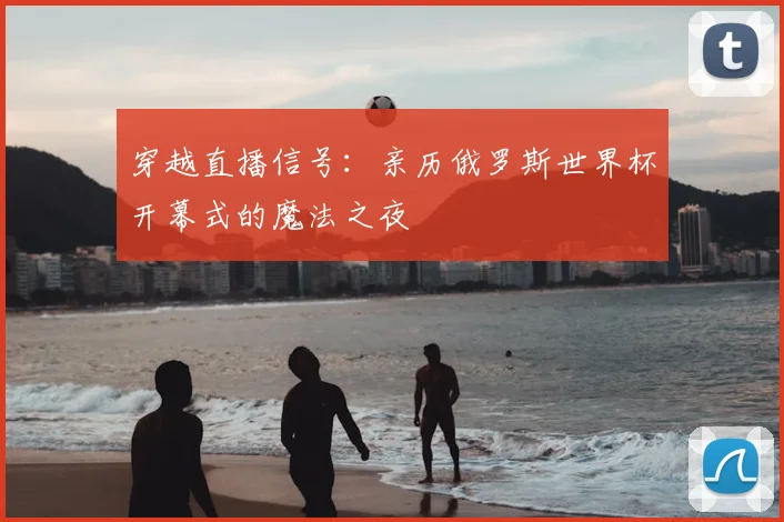 穿越直播信号:亲历俄罗斯世界杯开幕式的魔法之夜