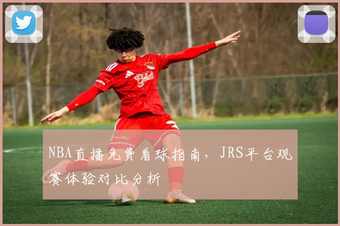 NBA直播免费看球指南，JRS平台观赛体验对比分析
