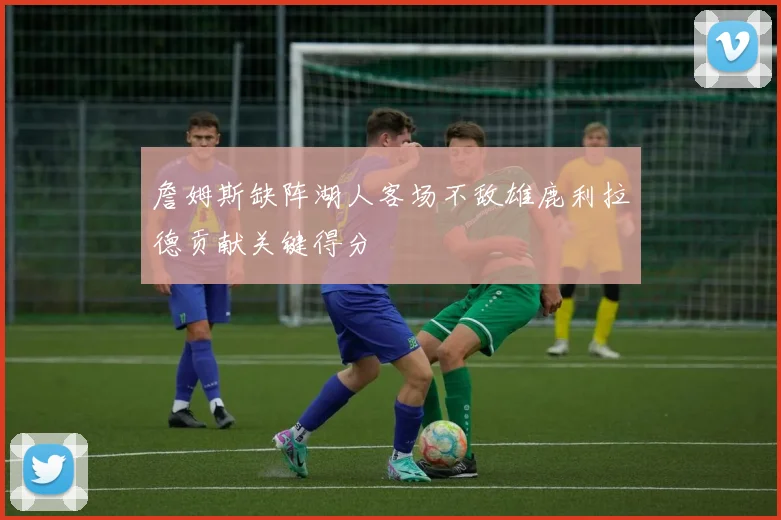 詹姆斯缺阵湖人客场不敌雄鹿利拉德贡献关键得分