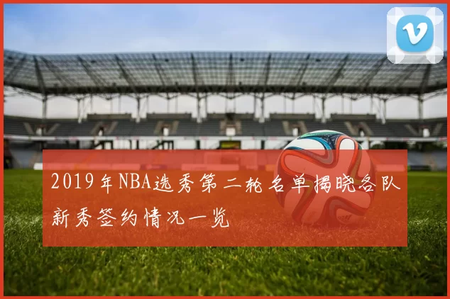 2019年NBA选秀第二轮名单揭晓各队新秀签约情况一览