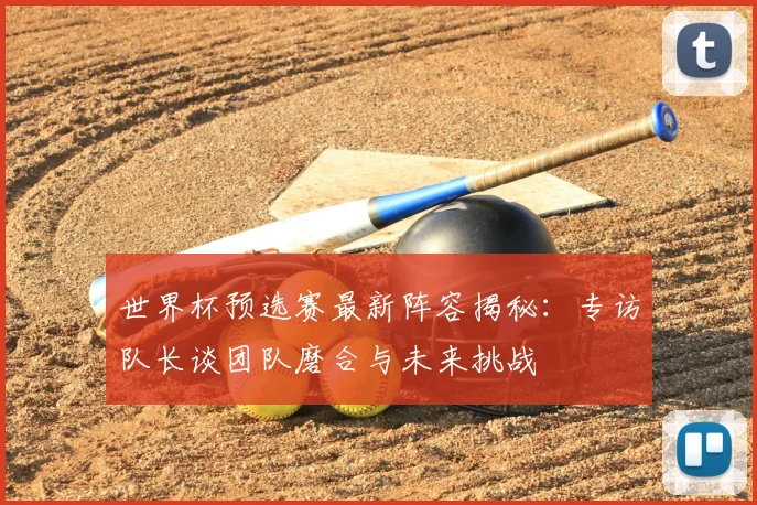 世界杯预选赛最新阵容揭秘：专访队长谈团队磨合与未来挑战