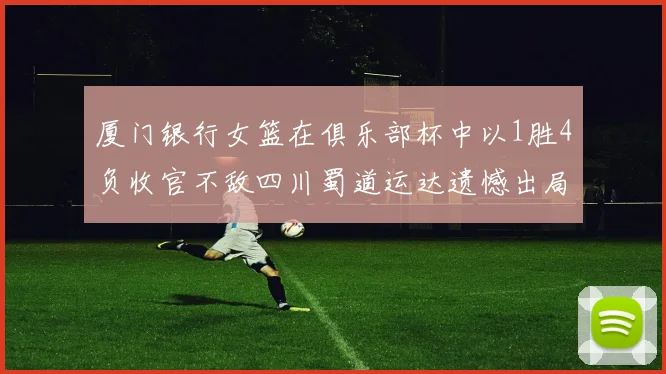 厦门银行女篮在俱乐部杯中以1胜4负收官不敌四川蜀道运达遗憾出局