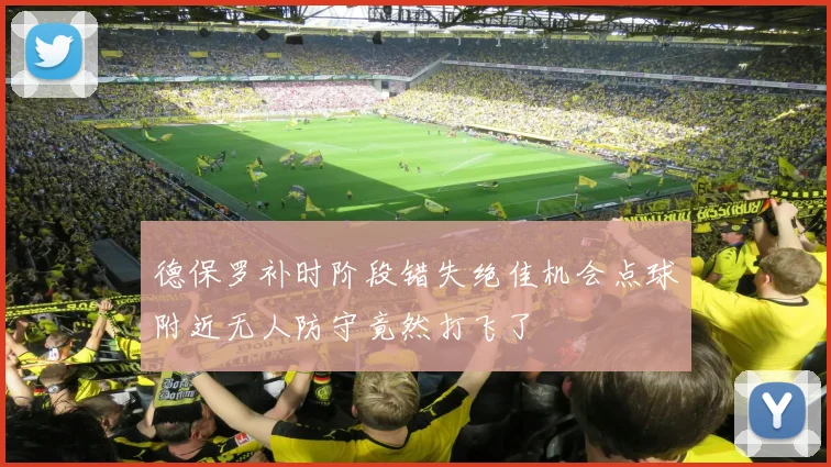 德保罗补时阶段错失绝佳机会点球附近无人防守竟然打飞了