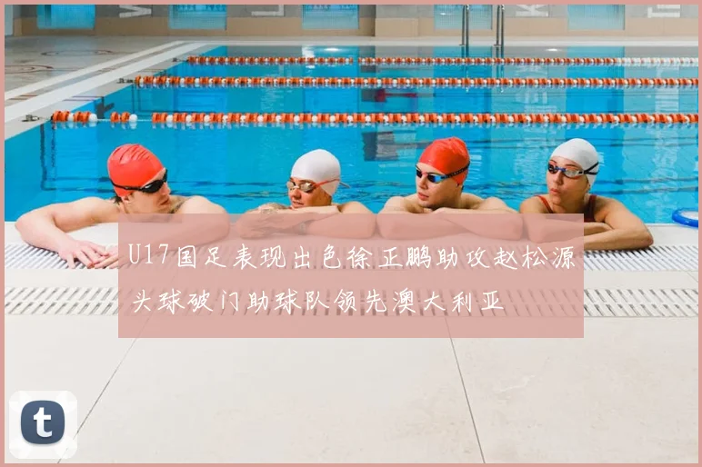 U17国足表现出色徐正鹏助攻赵松源头球破门助球队领先澳大利亚