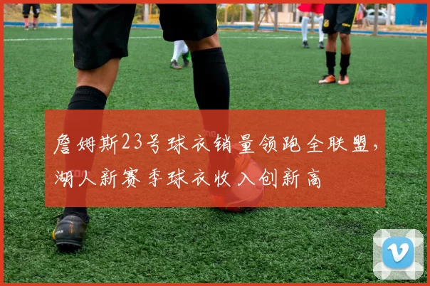 詹姆斯23号球衣销量领跑全联盟，湖人新赛季球衣收入创新高