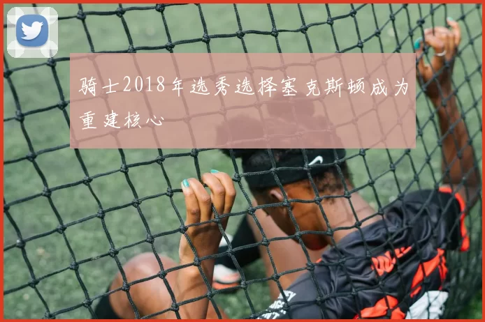 骑士2018年选秀选择塞克斯顿成为重建核心