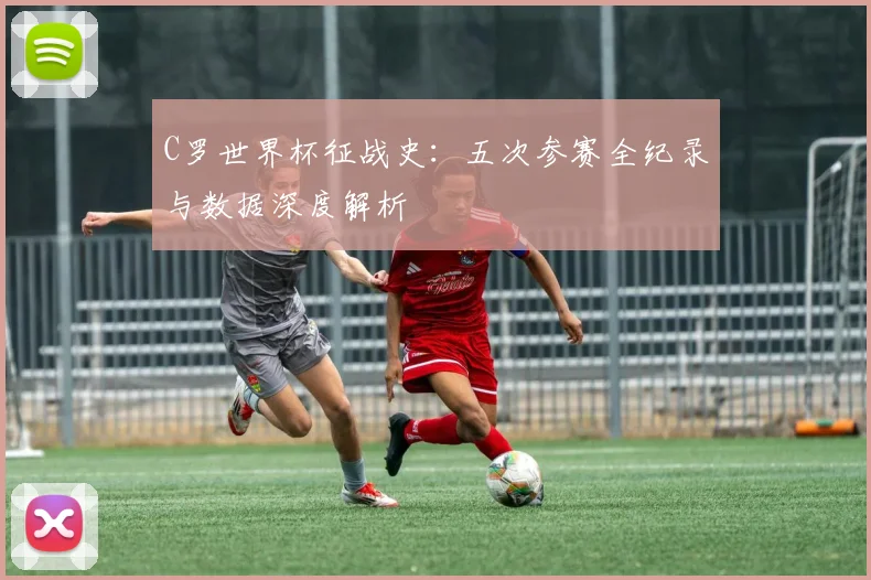 C罗世界杯征战史:五次参赛全纪录与数据深度解析