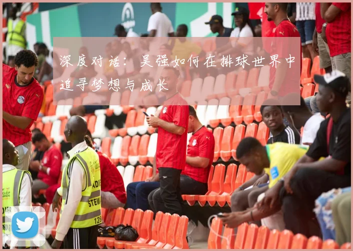 深度对话:吴强如何在排球世界中追寻梦想与成长