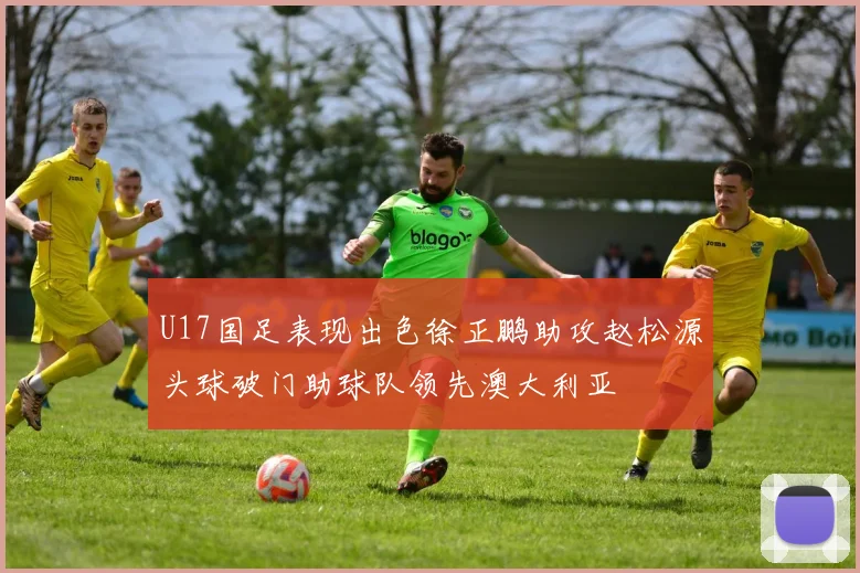 U17国足表现出色徐正鹏助攻赵松源头球破门助球队领先澳大利亚