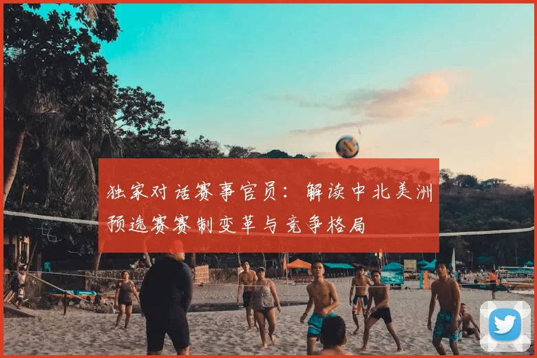 独家对话赛事官员：解读中北美洲预选赛赛制变革与竞争格局