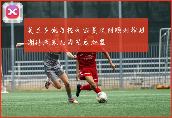 奥兰多城与格列兹曼谈判顺利推进期待未来几周完成加盟