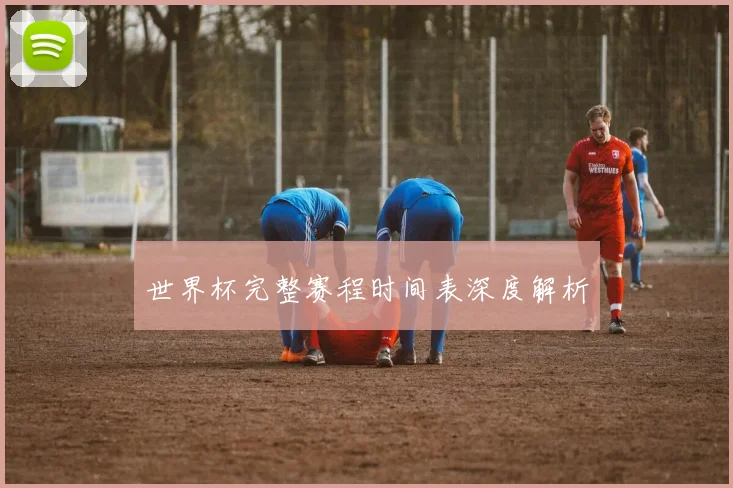世界杯完整赛程时间表深度解析