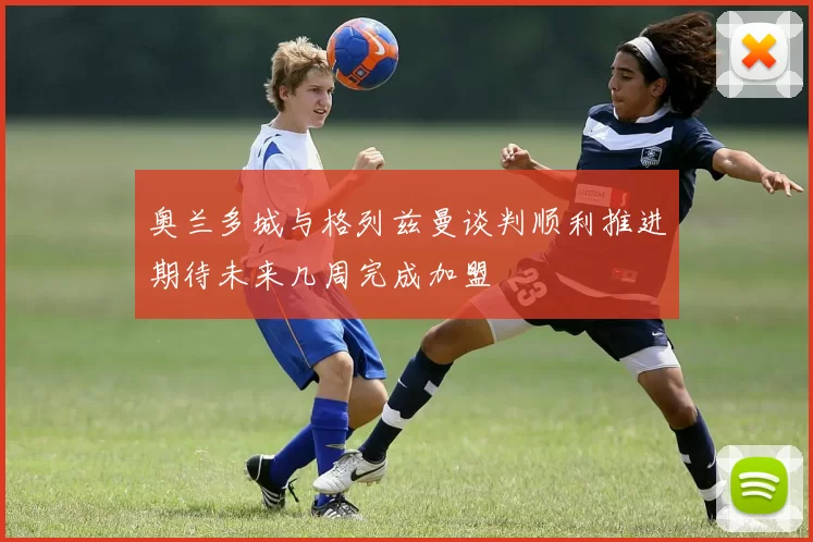 奥兰多城与格列兹曼谈判顺利推进期待未来几周完成加盟