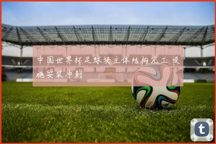 中国世界杯足球场主体结构完工 设施安装冲刺