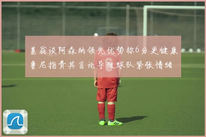 基翁谈阿森纳领先优势称6分更健康鲁尼指责其言论导致球队紧张情绪