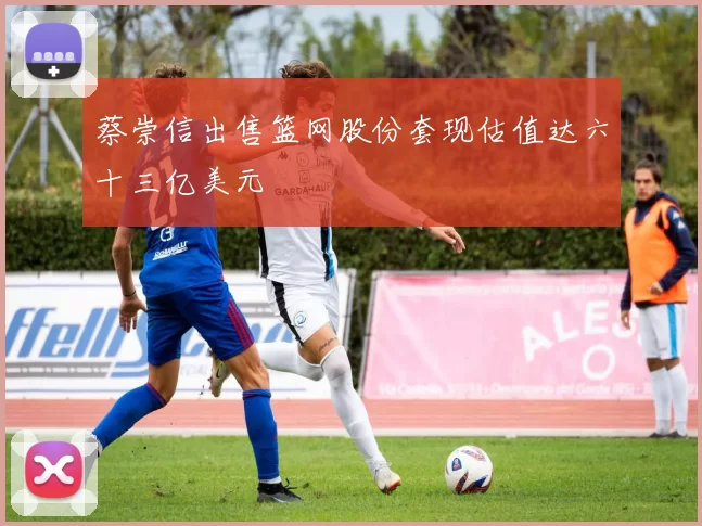 蔡崇信出售篮网股份套现估值达六十三亿美元