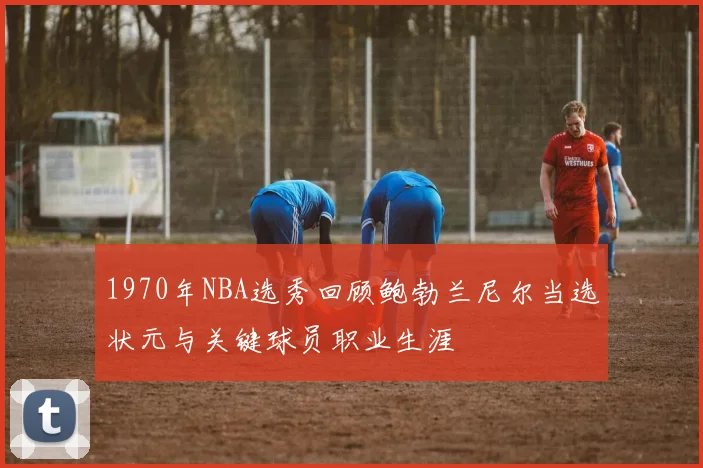 1970年NBA选秀回顾鲍勃兰尼尔当选状元与关键球员职业生涯