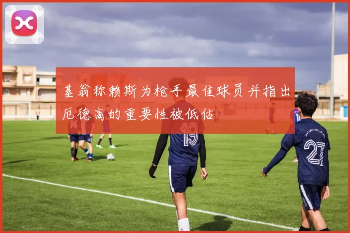 基翁称赖斯为枪手最佳球员并指出厄德高的重要性被低估