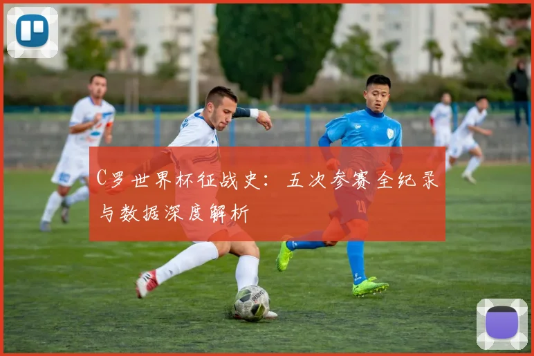 C罗世界杯征战史:五次参赛全纪录与数据深度解析