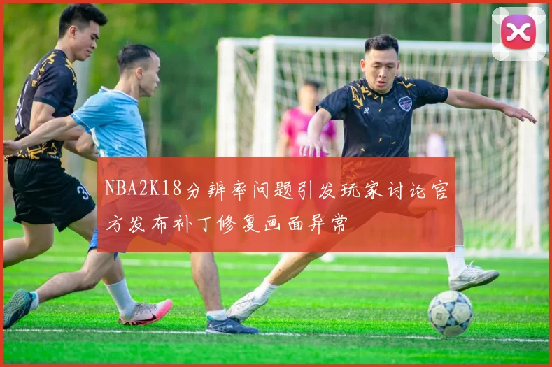 NBA2K18分辨率问题引发玩家讨论官方发布补丁修复画面异常
