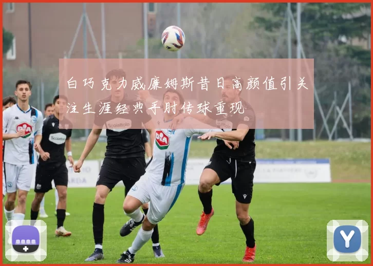 白巧克力威廉姆斯昔日高颜值引关注生涯经典手肘传球重现