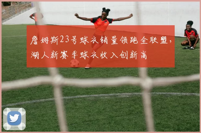 詹姆斯23号球衣销量领跑全联盟，湖人新赛季球衣收入创新高