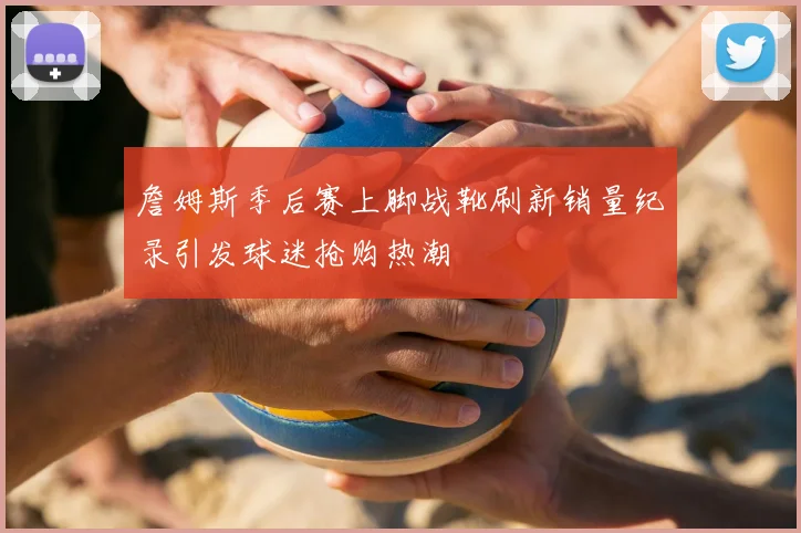 詹姆斯季后赛上脚战靴刷新销量纪录引发球迷抢购热潮