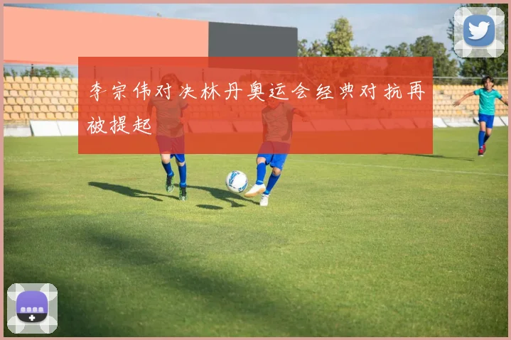 李宗伟对决林丹奥运会经典对抗再被提起